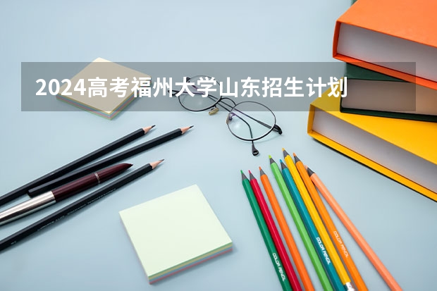 2024高考福州大学山东招生计划 招多少人