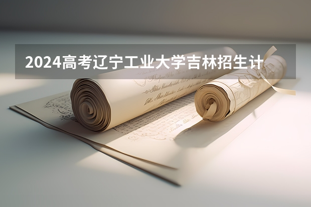 2024高考辽宁工业大学吉林招生计划 招多少人