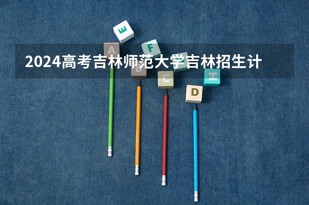 2024高考吉林师范大学吉林招生计划 招多少人