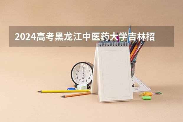 2024高考黑龙江中医药大学吉林招生计划 招多少人