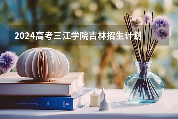 2024高考三江学院吉林招生计划 招多少人