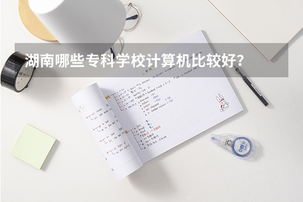 湖南哪些专科学校计算机比较好？