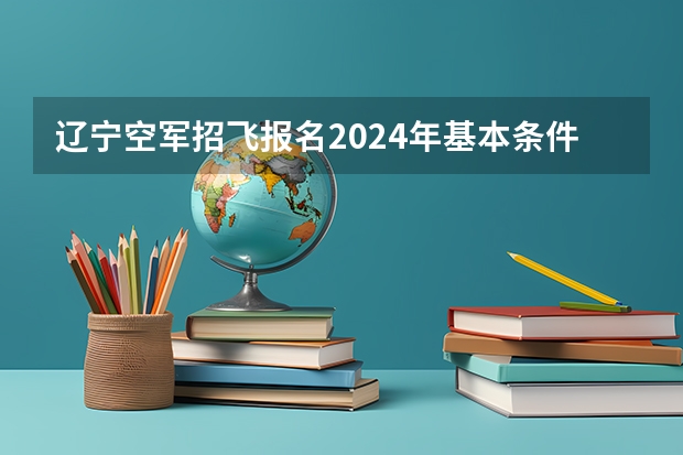辽宁空军招飞报名2024年基本条件 辽宁空军招飞2024年报名流程