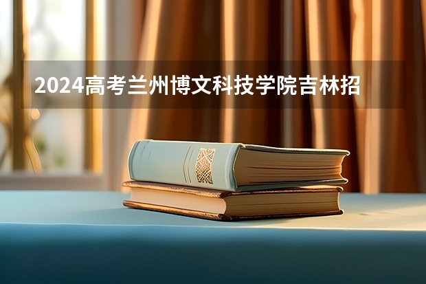 2024高考兰州博文科技学院吉林招生计划 招多少人