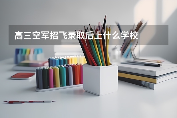 高三空军招飞录取后上什么学校