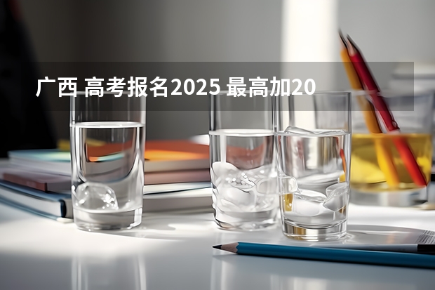 广西 高考报名2025 最高加20分！7省公布高考加分政策，何时截止申请？