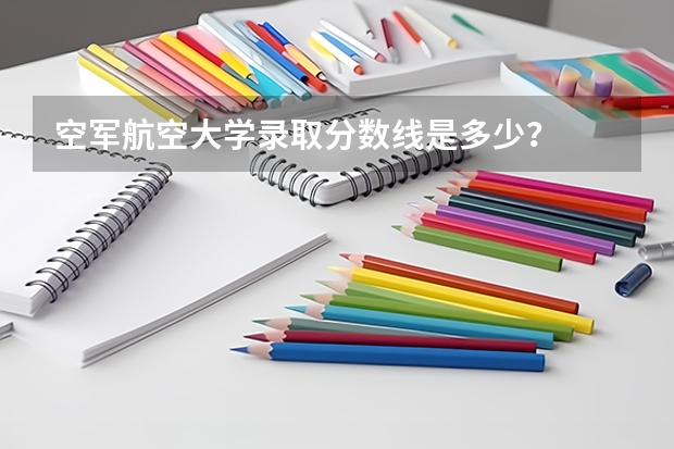空军航空大学录取分数线是多少？