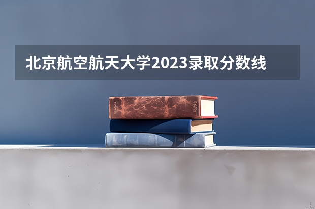北京航空航天大学2023录取分数线云南（北京航空航天大学专业分数线）