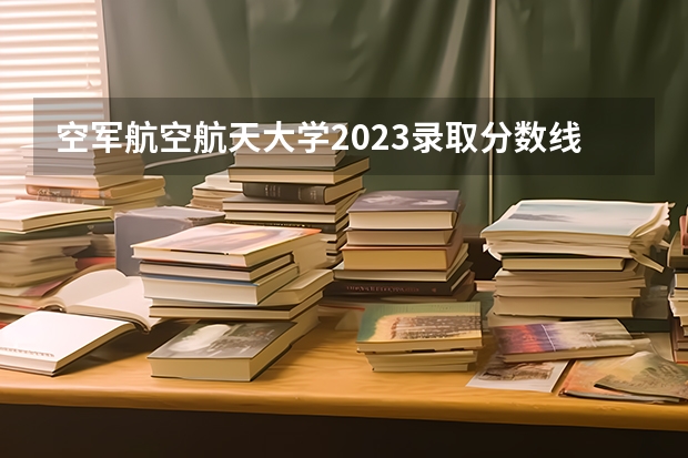 空军航空航天大学2023录取分数线 南京航空航天大学常州校区分数线