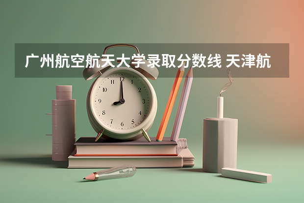 广州航空航天大学录取分数线 天津航空航天大学分数线