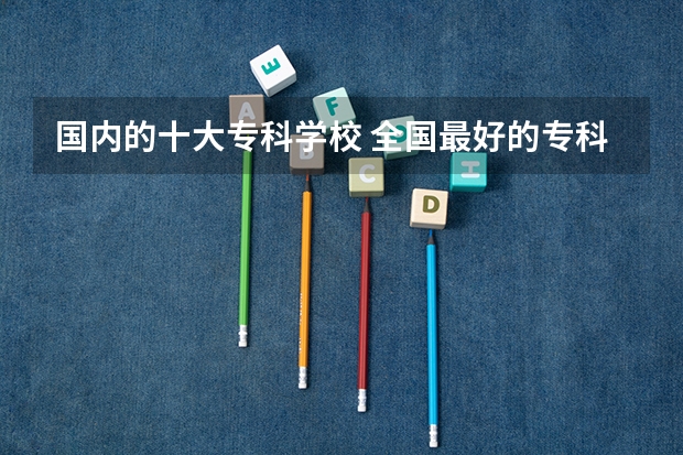 国内的十大专科学校 全国最好的专科学校公办排名