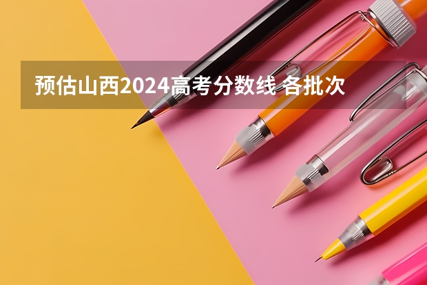 预估山西2024高考分数线 各批次分数线预测（山西高考分数线2023一本,二本,专科分数线）
