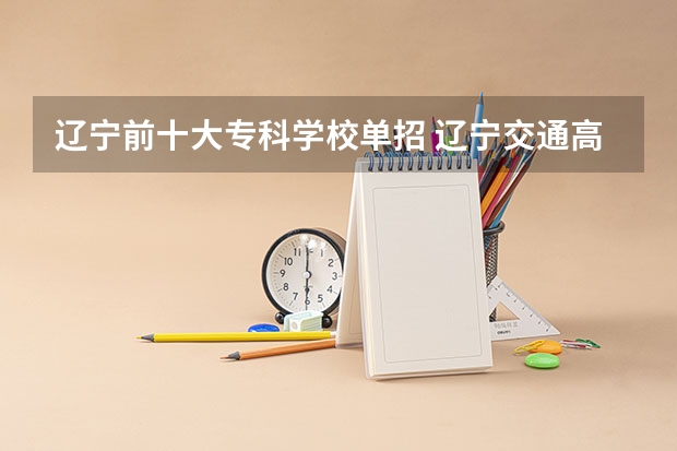 辽宁前十大专科学校单招 辽宁交通高等专科学校单招录取率
