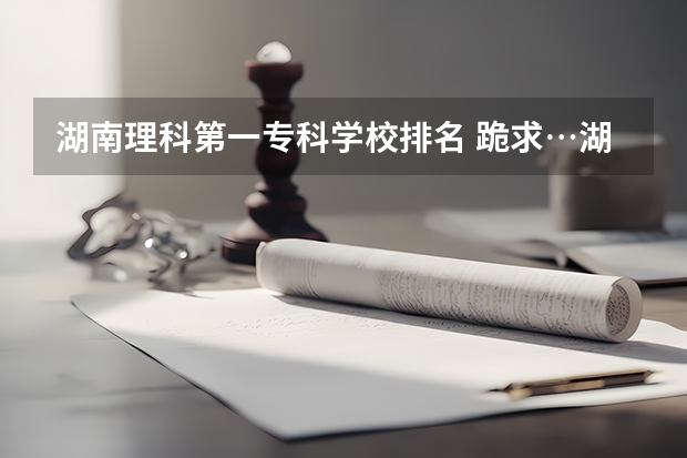 湖南理科第一专科学校排名 跪求…湖南省所有的专科学校。